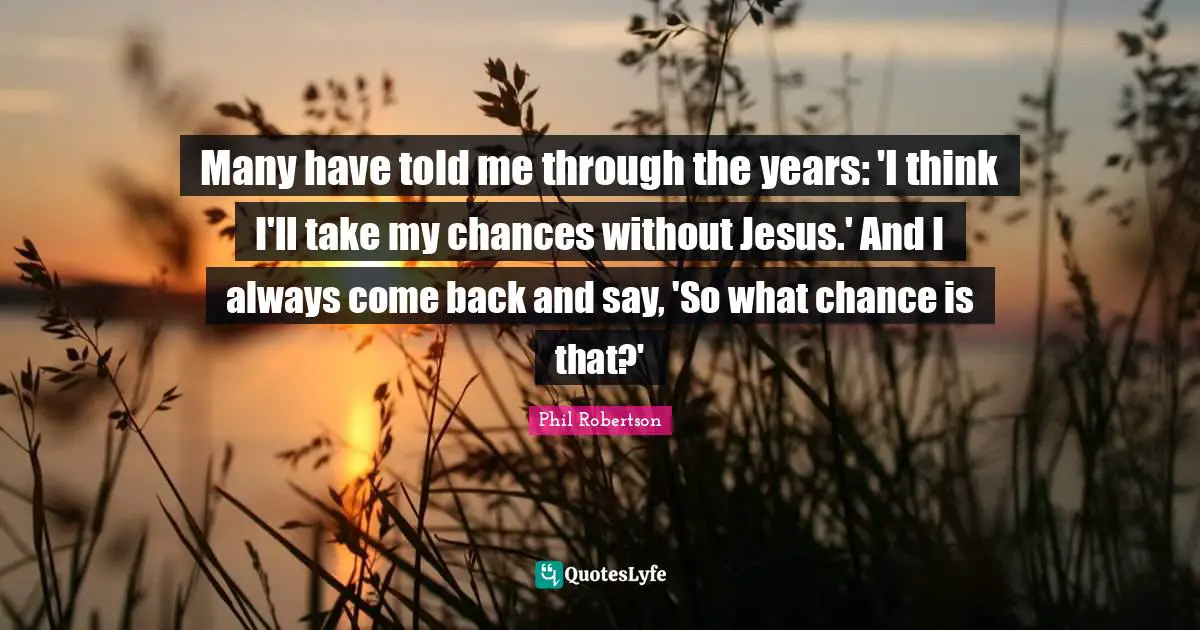 Many have told me through the years: 'I think I'll take my chances without Jesus.' And I always come back and say, 'So what chance is that?'