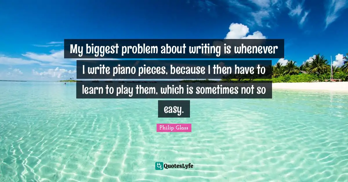 My biggest problem about writing is whenever I write piano pieces, because I then have to learn to play them, which is sometimes not so easy.