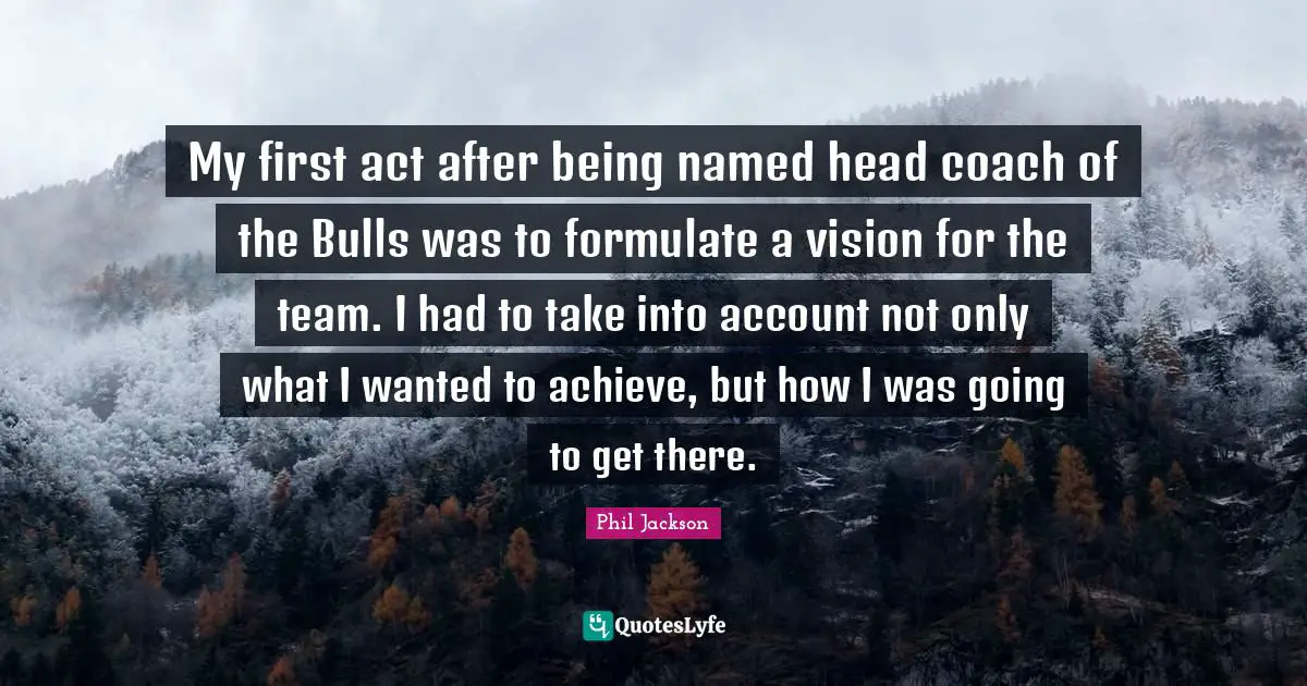 Phil Jackson Quotes: "My first act after being named head coach of the Bulls was to formulate a vision for the team. I had to take into account not only what I wanted to achieve, but how I was going to get there."