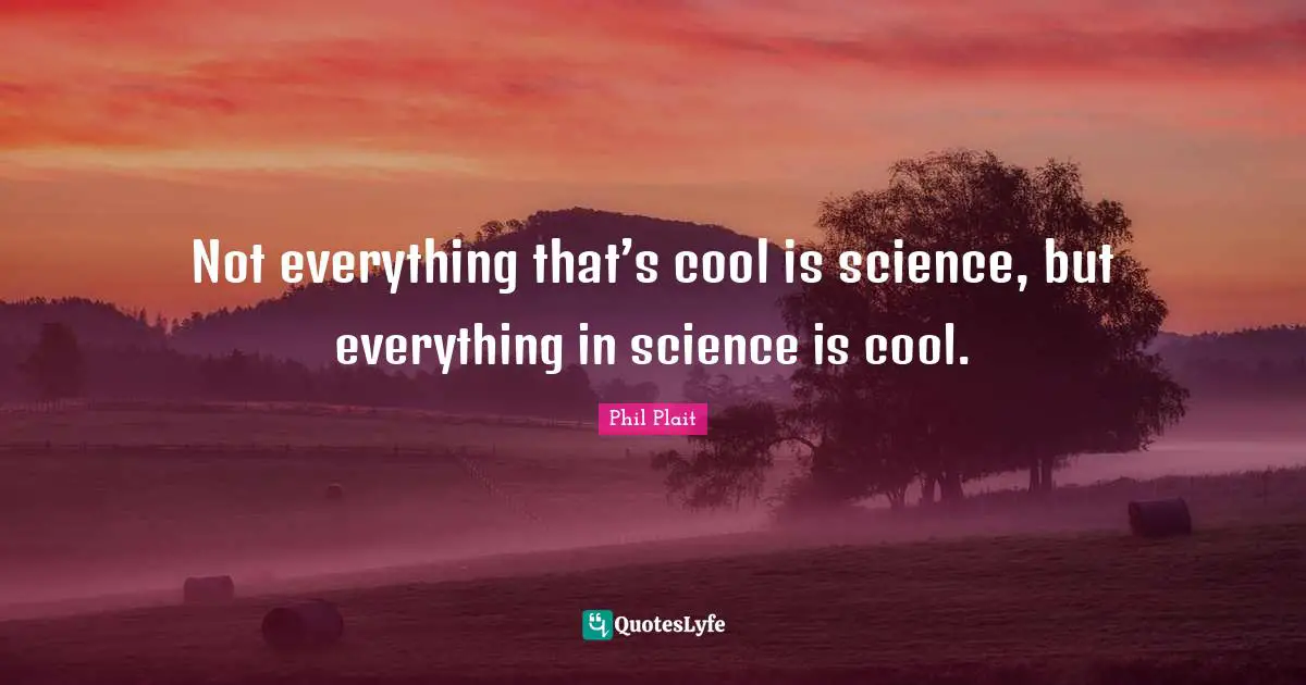 Not everything that’s cool is science, but everything in science is cool.