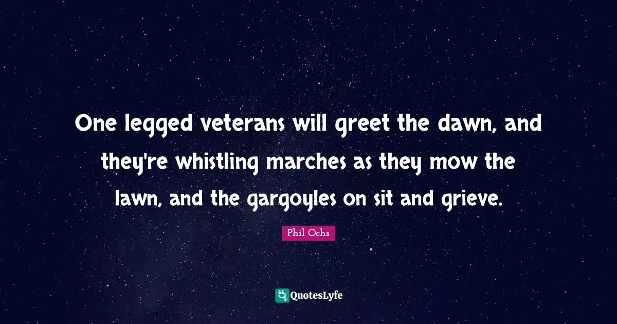 One legged veterans will greet the dawn, and they're whistling marches as they mow the lawn, and the gargoyles on sit and grieve.
