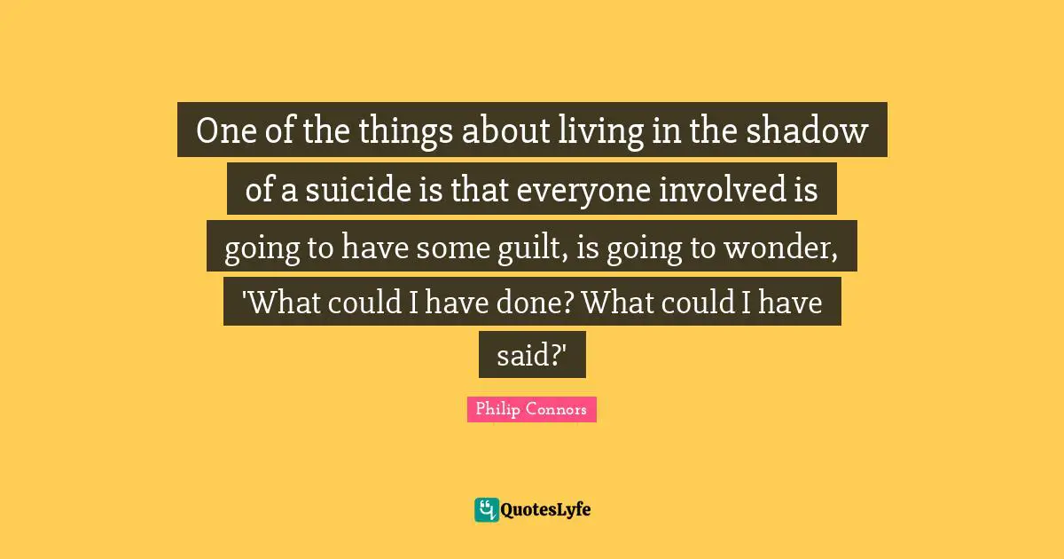 One of the things about living in the shadow of a suicide is that everyone involved is going to have some guilt, is going to wonder, 'What could I have done? What could I have said?'