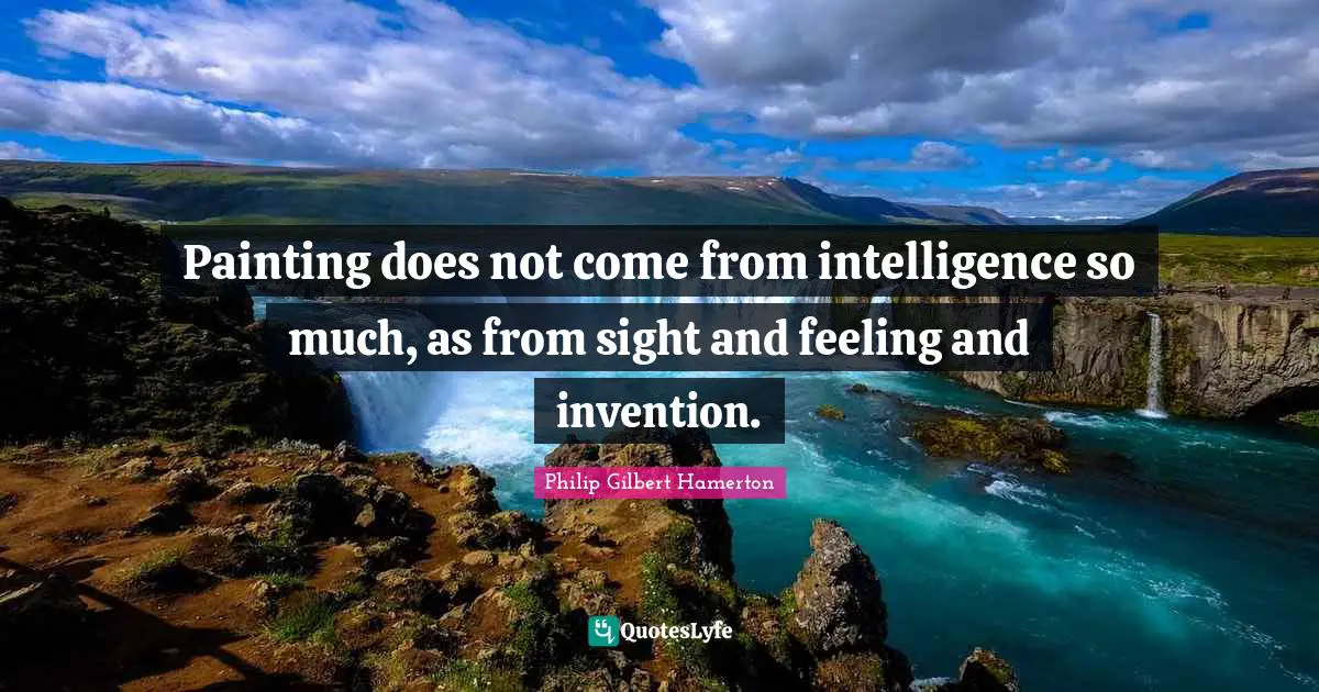 Philip Gilbert Hamerton Quotes: "Painting does not come from intelligence so much, as from sight and feeling and invention."
