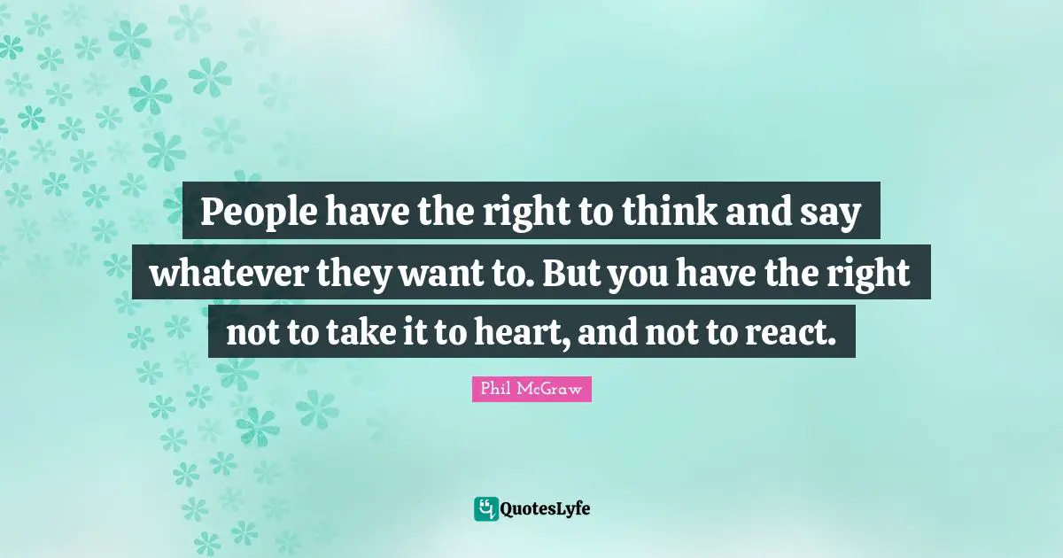 People have the right to think and say whatever they want to. But you have the right not to take it to heart, and not to react.