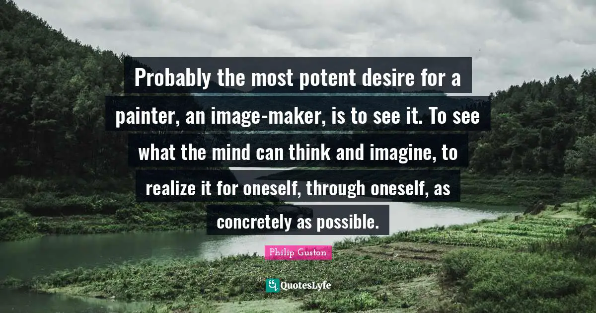 Probably the most potent desire for a painter, an image-maker, is to see it. To see what the mind can think and imagine, to realize it for oneself, through oneself, as concretely as possible.