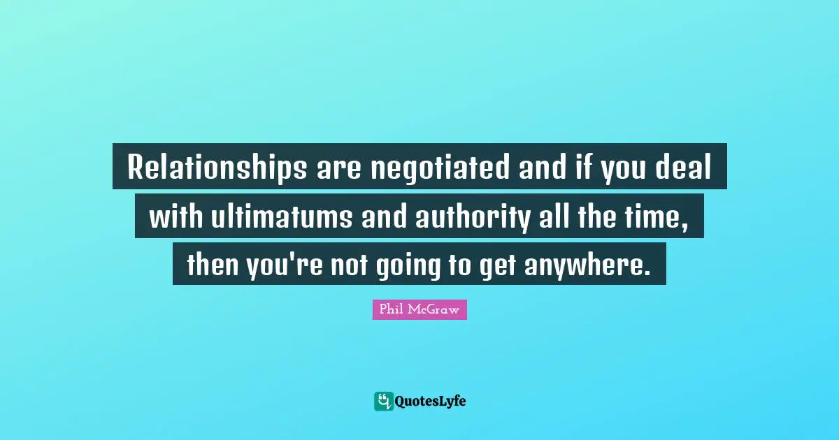 Relationships are negotiated and if you deal with ultimatums and authority all the time, then you're not going to get anywhere.