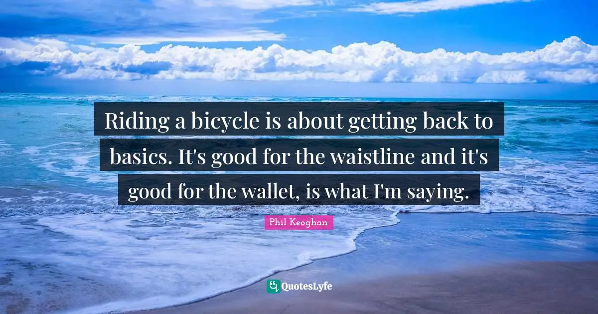 Riding a bicycle is about getting back to basics. It's good for the waistline and it's good for the wallet, is what I'm saying.