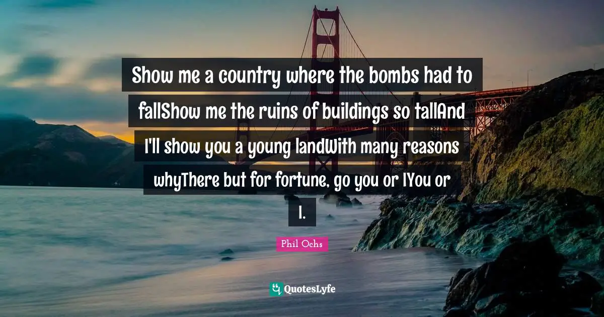 Show me a country where the bombs had to fallShow me the ruins of buildings so tallAnd I'll show you a young landWith many reasons whyThere but for fortune, go you or IYou or I.