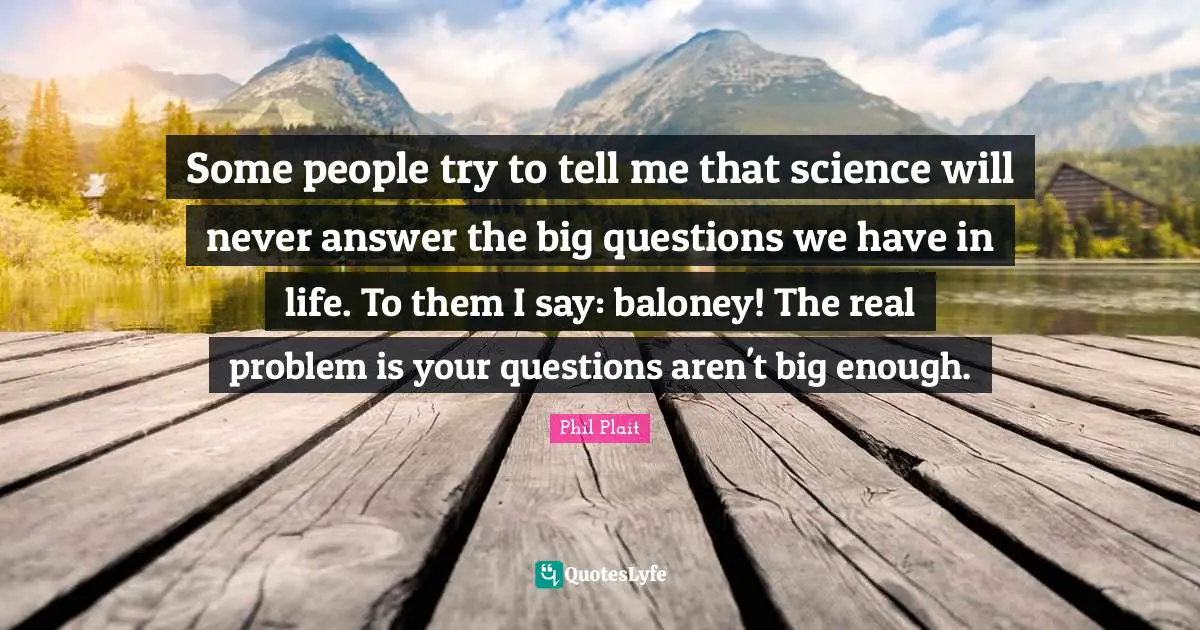 Some people try to tell me that science will never answer the big questions we have in life. To them I say: baloney! The real problem is your questions aren't big enough.