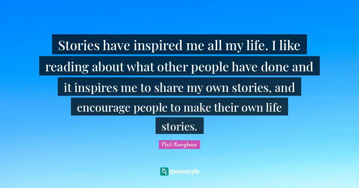 Stories have inspired me all my life. I like reading about what other people have done and it inspires me to share my own stories, and encourage people to make their own life stories.