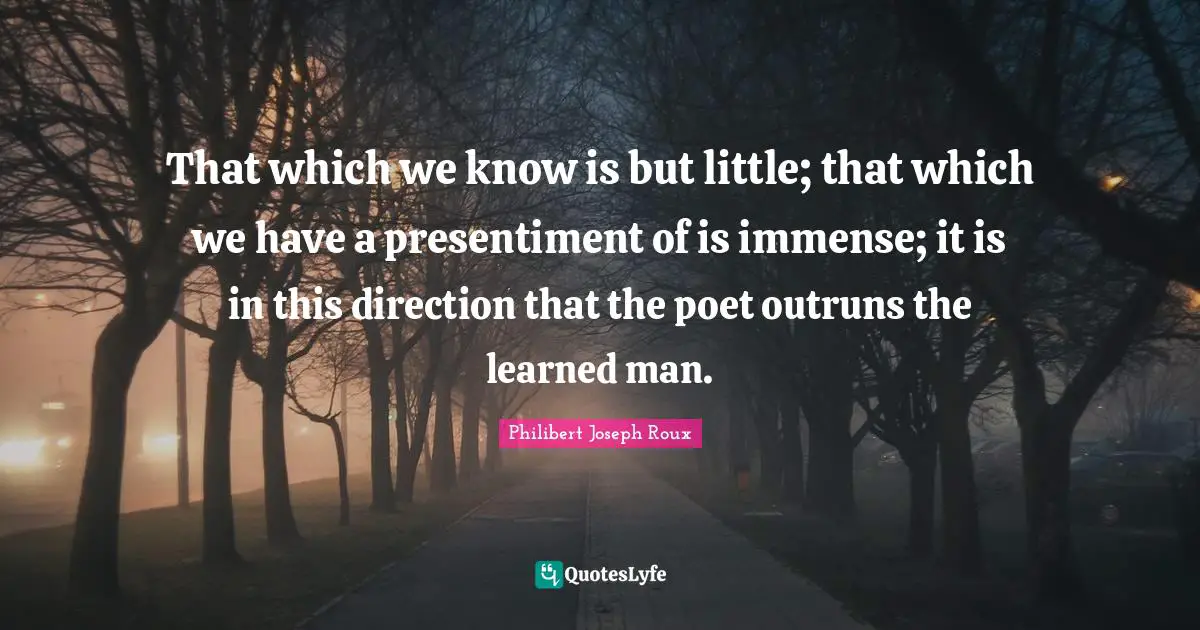 That which we know is but little; that which we have a presentiment of is immense; it is in this direction that the poet outruns the learned man.