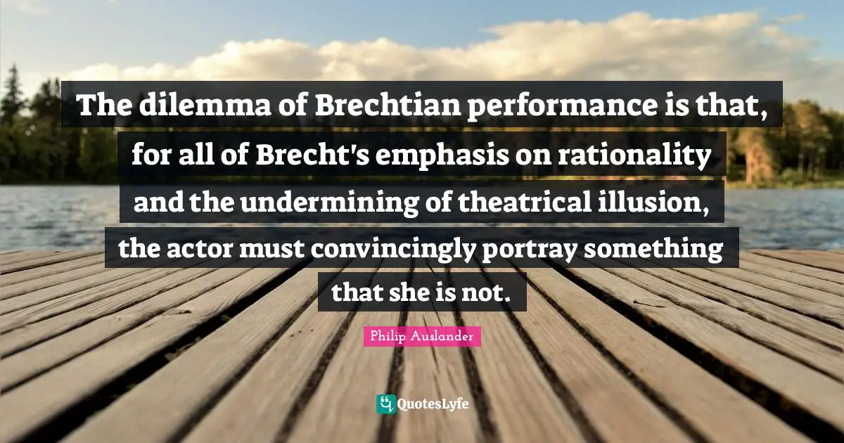 Theatrical Quotes: "The dilemma of Brechtian performance is that, for all of Brecht's emphasis on rationality and the undermining of theatrical illusion, the actor must convincingly portray something that she is not."