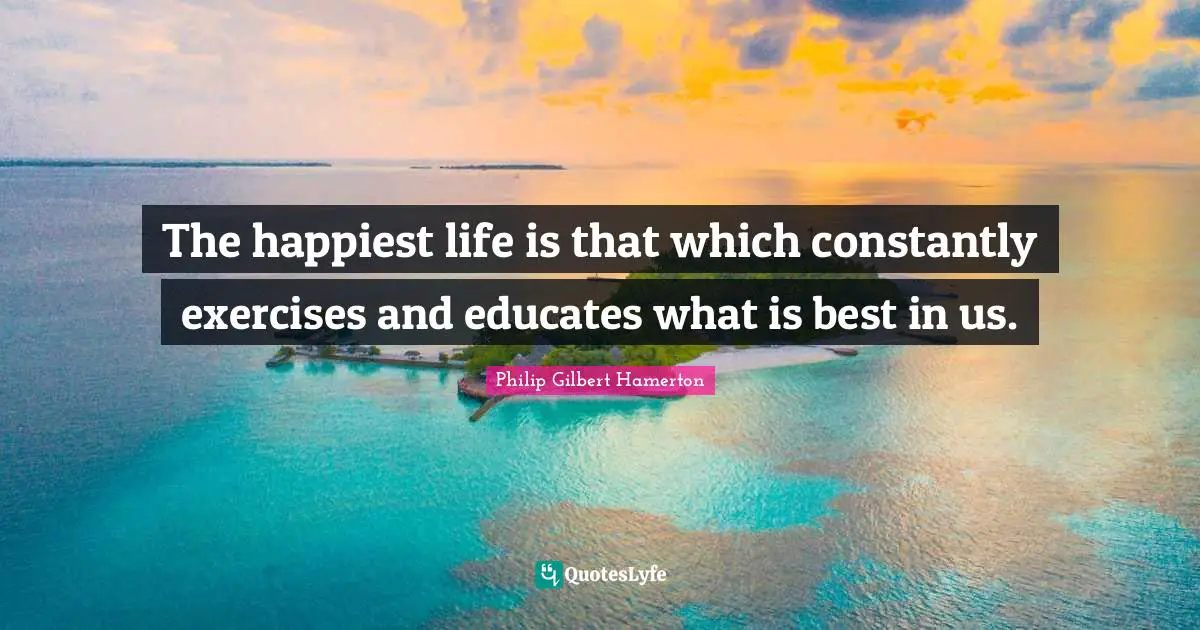 Philip Gilbert Hamerton Quotes: "The happiest life is that which constantly exercises and educates what is best in us."