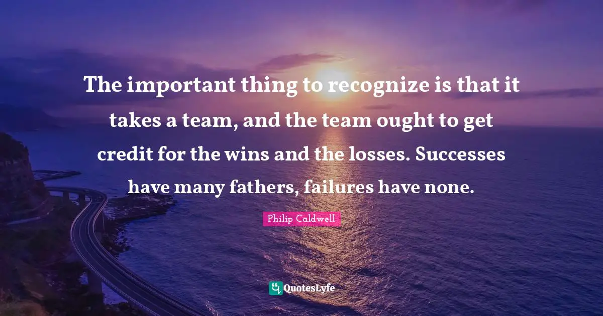 Credit Quotes: "The important thing to recognize is that it takes a team, and the team ought to get credit for the wins and the losses. Successes have many fathers, failures have none."
