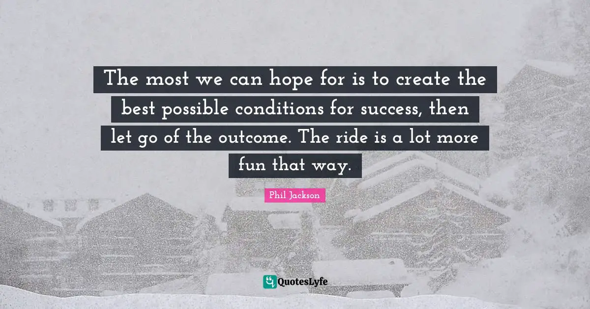 The most we can hope for is to create the best possible conditions for success, then let go of the outcome. The ride is a lot more fun that way.