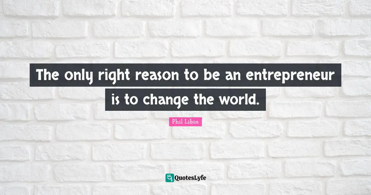 The only right reason to be an entrepreneur is to change the world.