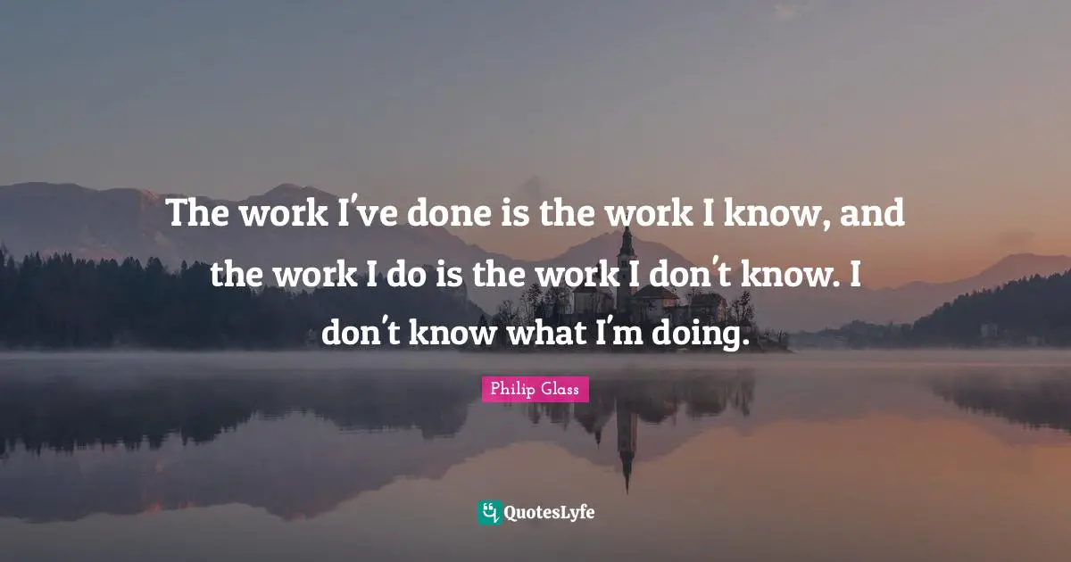 The work I've done is the work I know, and the work I do is the work I don't know. I don't know what I'm doing.