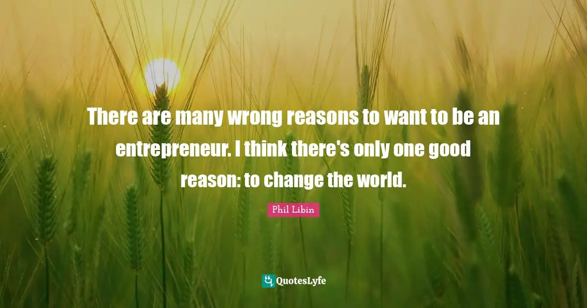 There are many wrong reasons to want to be an entrepreneur. I think there's only one good reason: to change the world.