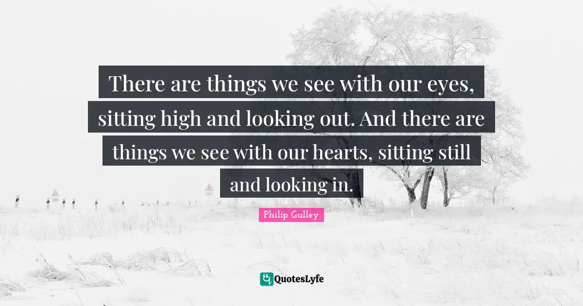 There are things we see with our eyes, sitting high and looking out. And there are things we see with our hearts, sitting still and looking in.