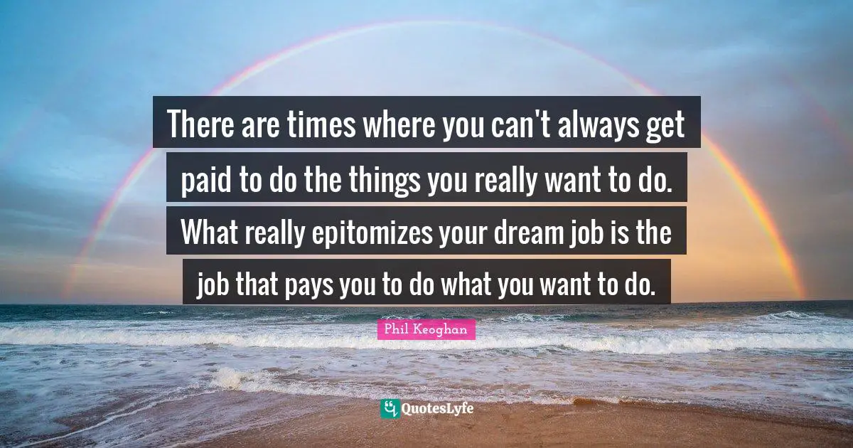 There are times where you can't always get paid to do the things you really want to do. What really epitomizes your dream job is the job that pays you to do what you want to do.