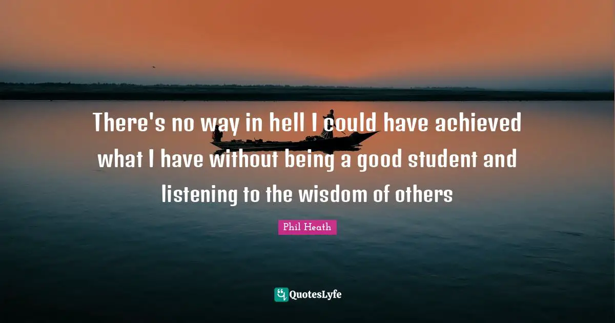 There's no way in hell I could have achieved what I have without being a good student and listening to the wisdom of others