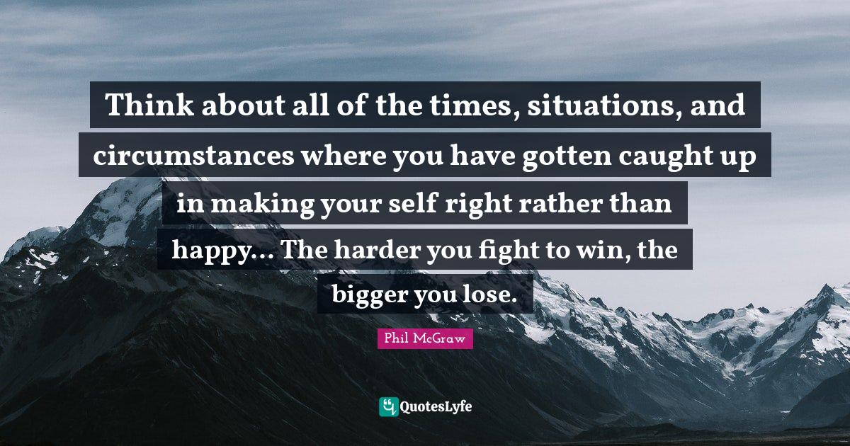 Think about all of the times, situations, and circumstances where you have gotten caught up in making your self right rather than happy... The harder you fight to win, the bigger you lose.
