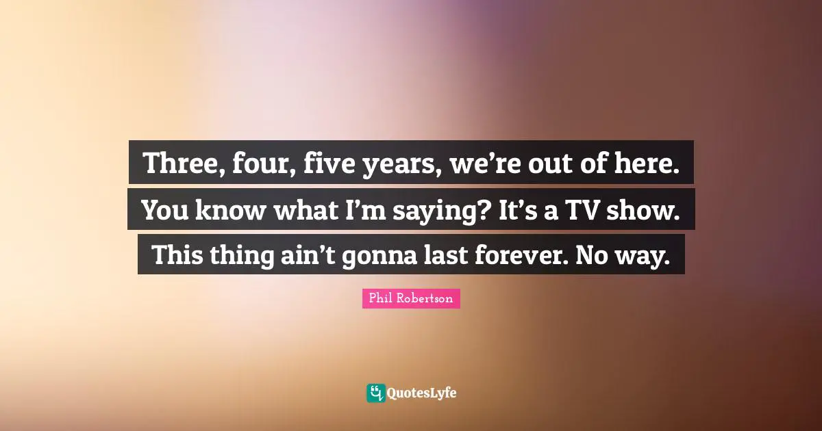 Three, four, five years, we’re out of here. You know what I’m saying? It’s a TV show. This thing ain’t gonna last forever. No way.