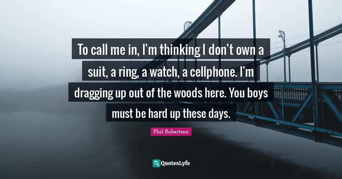 To call me in, I'm thinking I don't own a suit, a ring, a watch, a cellphone. I'm dragging up out of the woods here. You boys must be hard up these days.