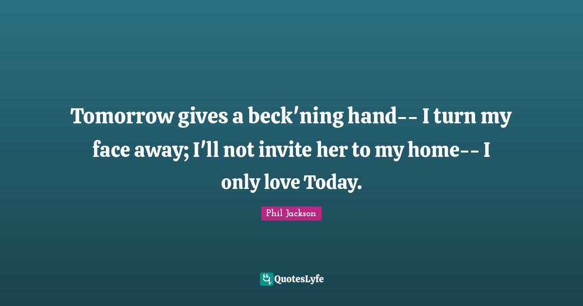 Tomorrow gives a beck'ning hand-- I turn my face away; I'll not invite her to my home-- I only love Today.