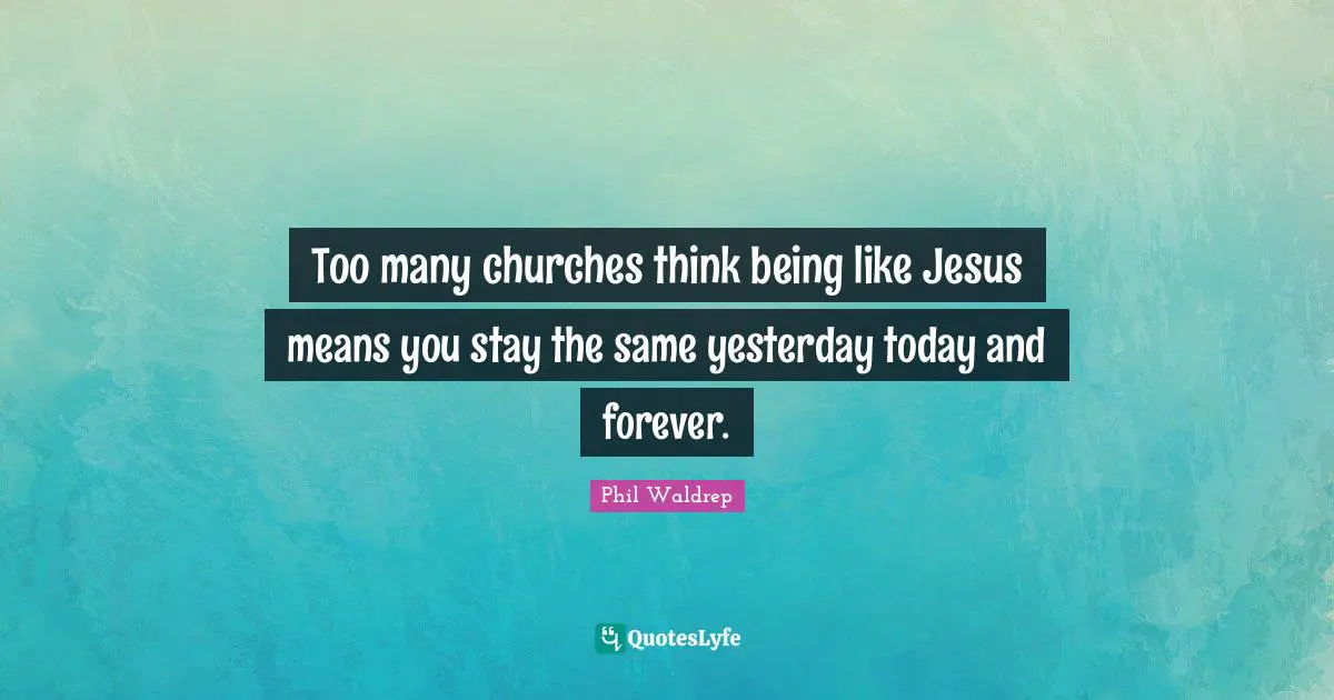 Too many churches think being like Jesus means you stay the same yesterday today and forever.