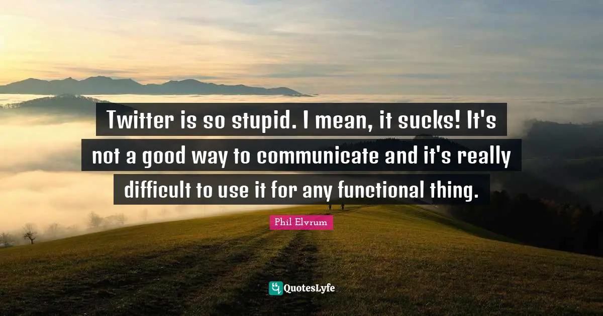 Twitter is so stupid. I mean, it sucks! It's not a good way to communicate and it's really difficult to use it for any functional thing.