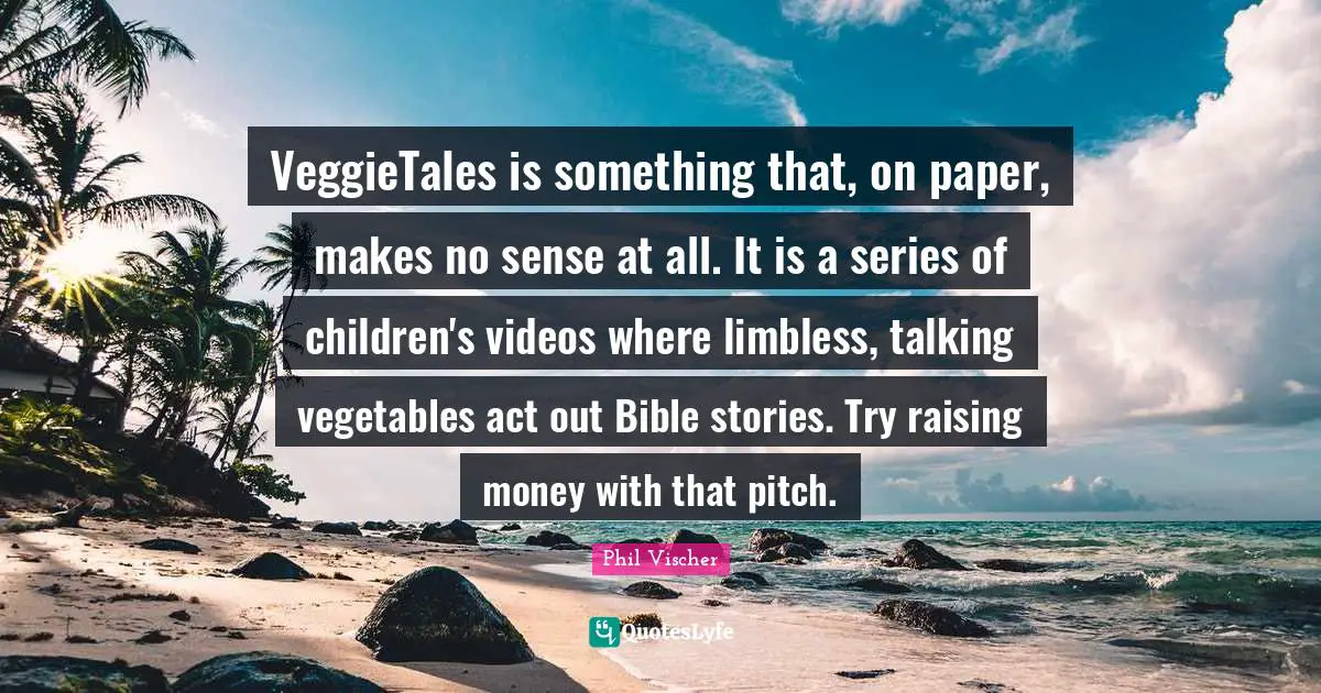 VeggieTales is something that, on paper, makes no sense at all. It is a series of children's videos where limbless, talking vegetables act out Bible stories. Try raising money with that pitch.