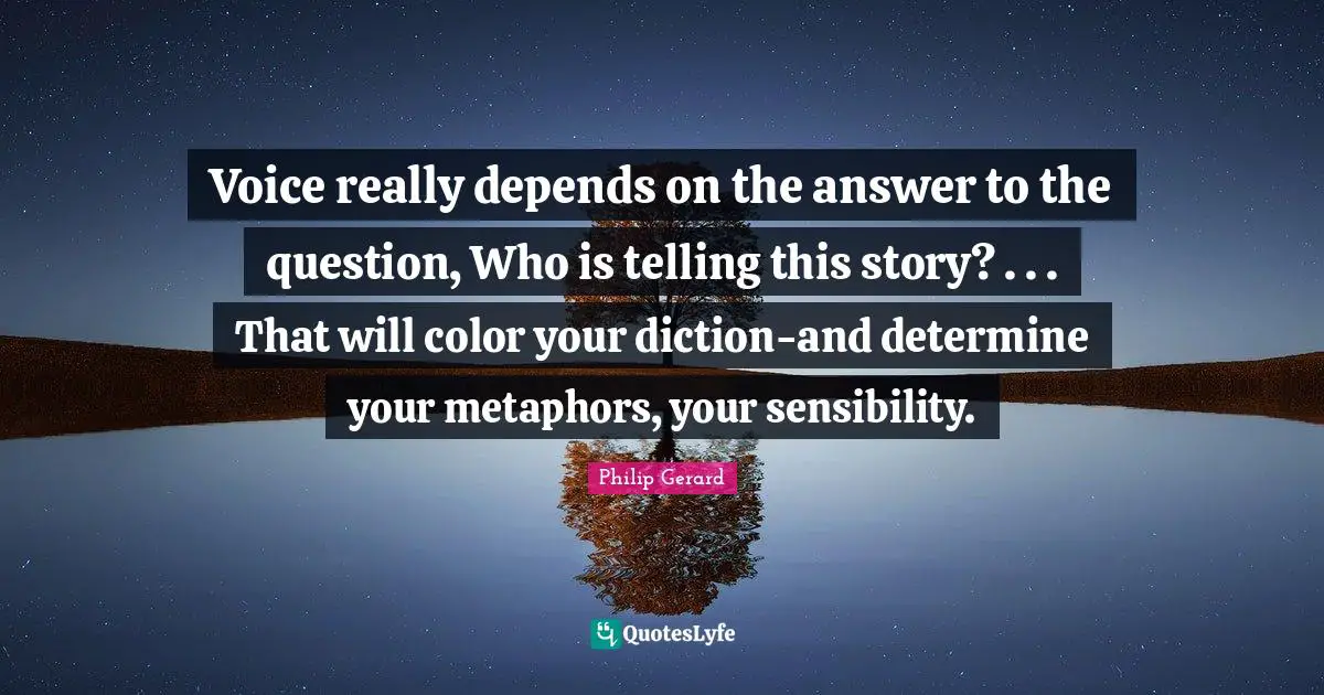 Voice really depends on the answer to the question, Who is telling this story? . . . That will color your diction-and determine your metaphors, your sensibility.