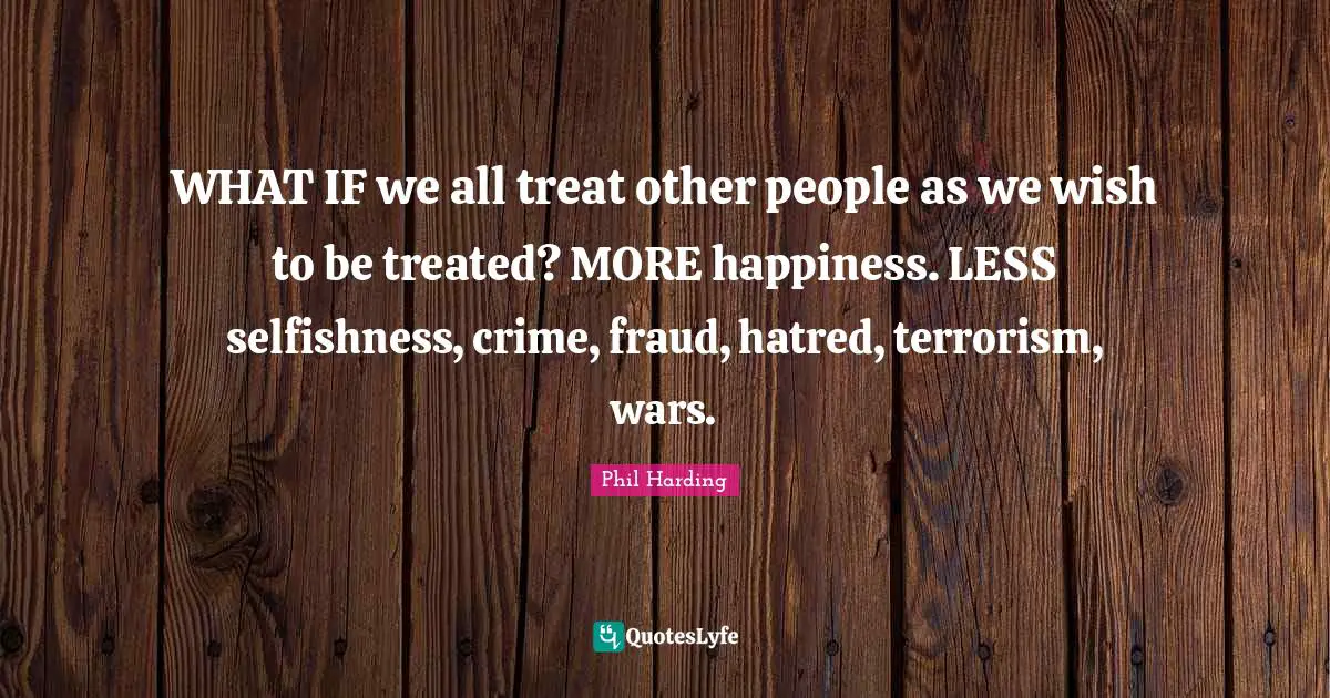 WHAT IF we all treat other people as we wish to be treated? MORE happiness. LESS selfishness, crime, fraud, hatred, terrorism, wars.