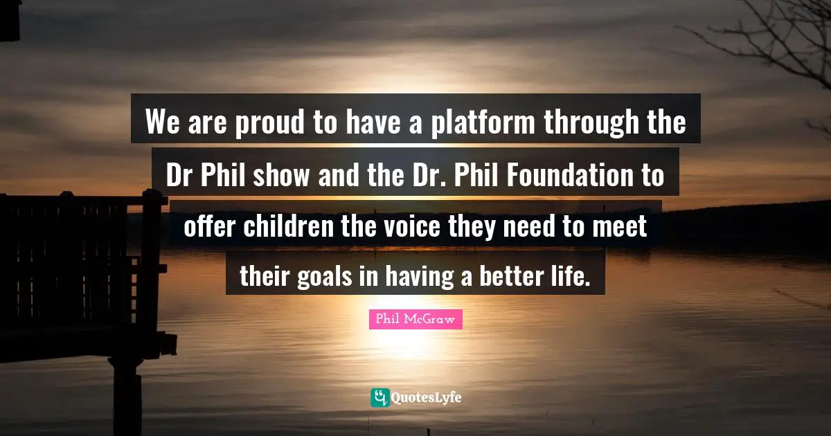 Better Life Quotes: "We are proud to have a platform through the Dr Phil show and the Dr. Phil Foundation to offer children the voice they need to meet their goals in having a better life."
