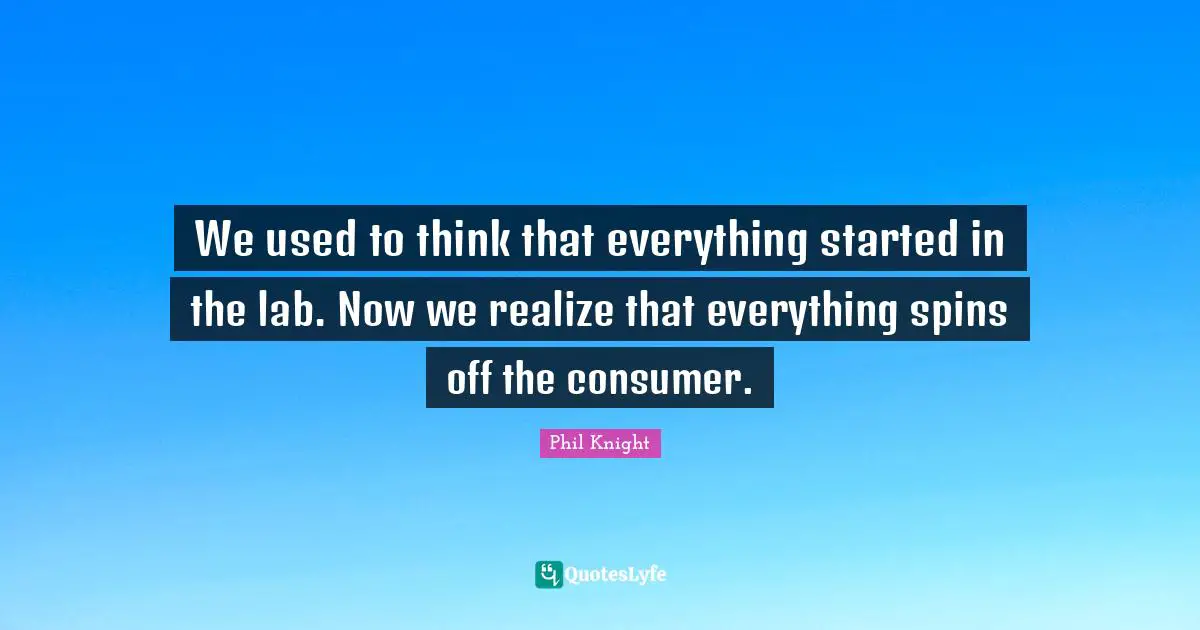 We used to think that everything started in the lab. Now we realize that everything spins off the consumer.