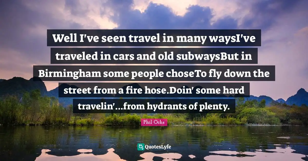 Well I've seen travel in many waysI've traveled in cars and old subwaysBut in Birmingham some people choseTo fly down the street from a fire hose.Doin' some hard travelin'...from hydrants of plenty.