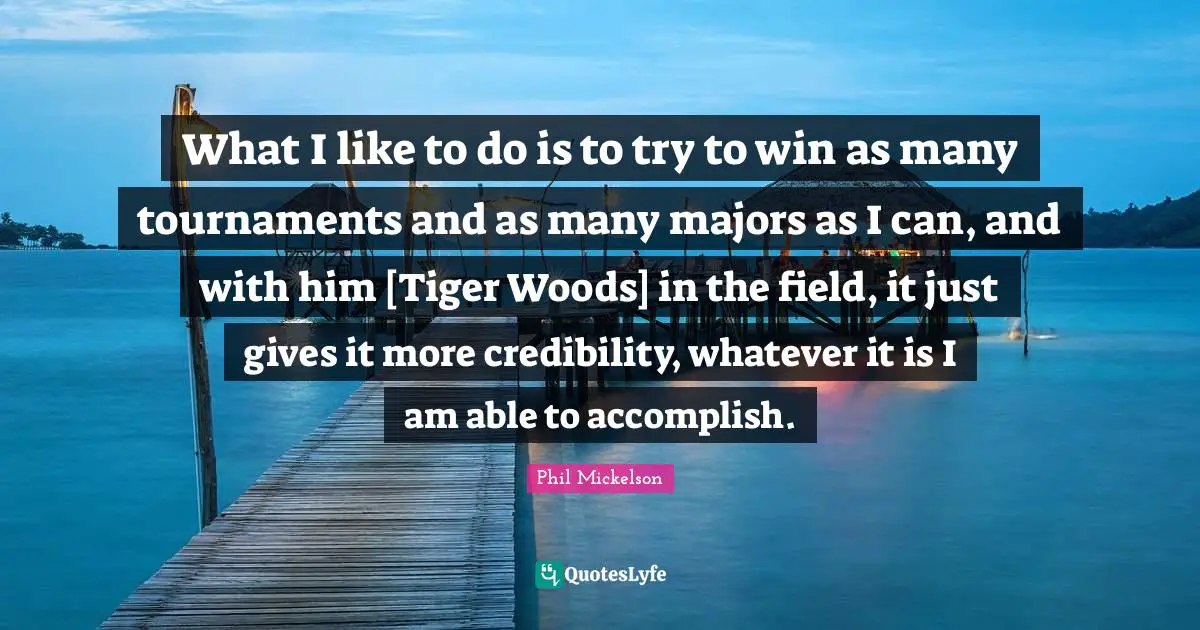 Majors Quotes: "What I like to do is to try to win as many tournaments and as many majors as I can, and with him [Tiger Woods] in the field, it just gives it more credibility, whatever it is I am able to accomplish."