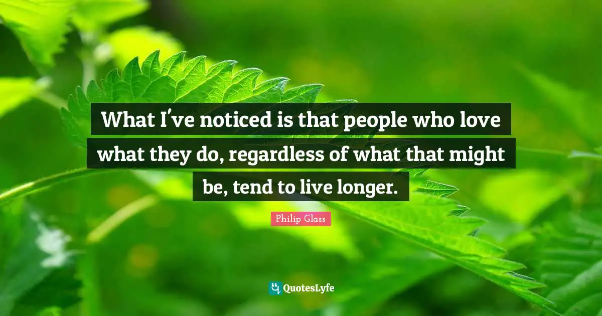 What I've noticed is that people who love what they do, regardless of what that might be, tend to live longer.