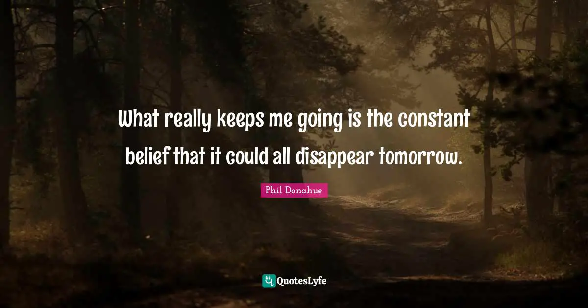 What really keeps me going is the constant belief that it could all disappear tomorrow.