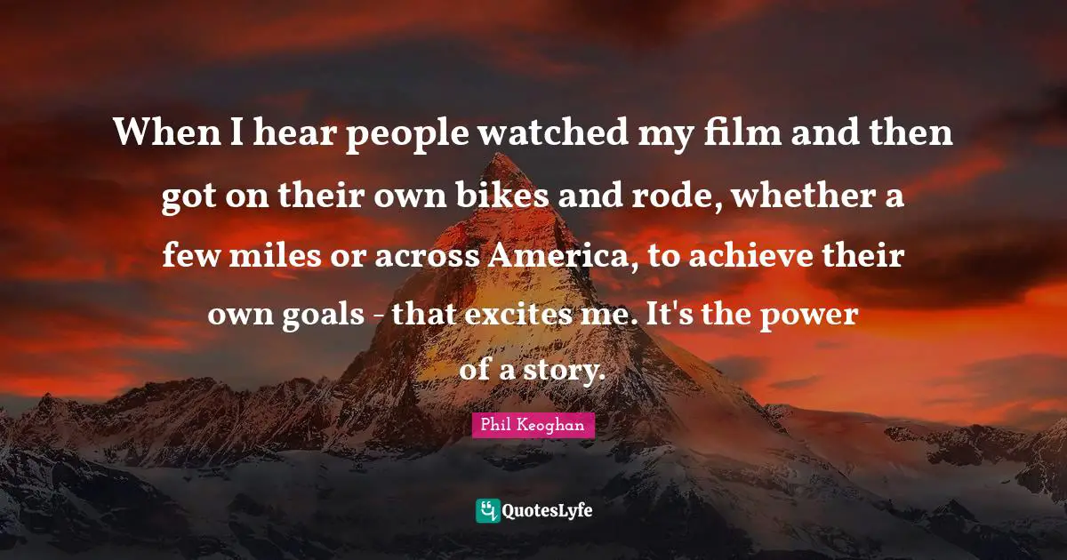 When I hear people watched my film and then got on their own bikes and rode, whether a few miles or across America, to achieve their own goals - that excites me. It's the power of a story.