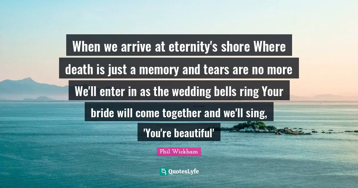 When we arrive at eternity's shore Where death is just a memory and tears are no more We'll enter in as the wedding bells ring Your bride will come together and we'll sing, 'You're beautiful'