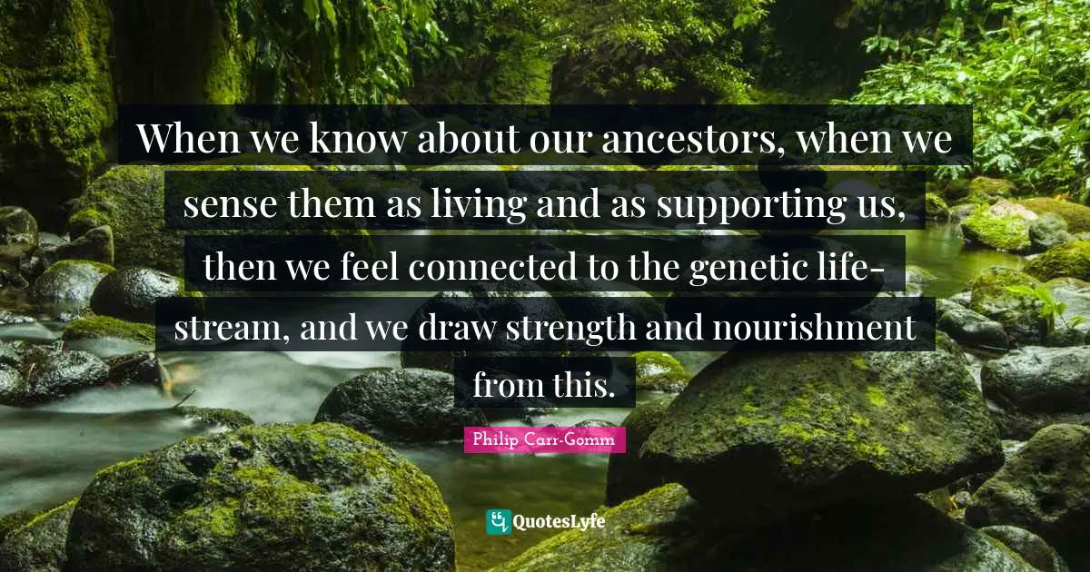 When we know about our ancestors, when we sense them as living and as supporting us, then we feel connected to the genetic life-stream, and we draw strength and nourishment from this.