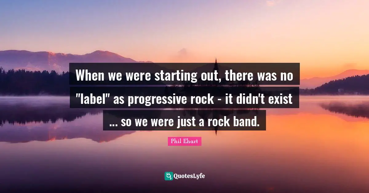 When we were starting out, there was no "label" as progressive rock - it didn't exist ... so we were just a rock band.