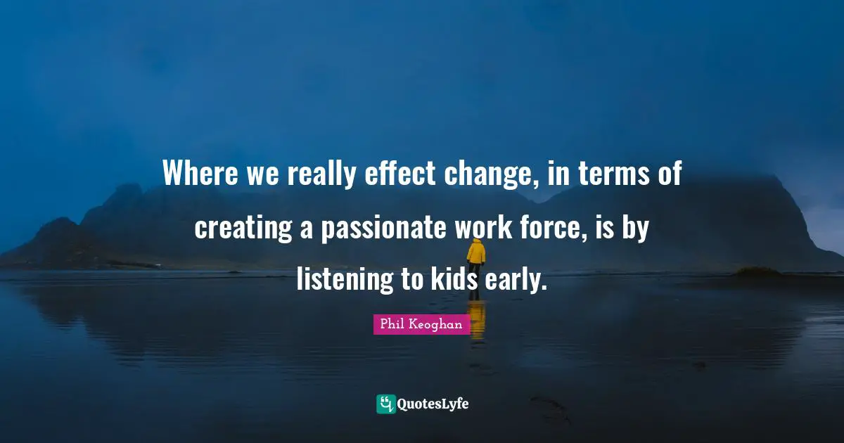 Where we really effect change, in terms of creating a passionate work force, is by listening to kids early.