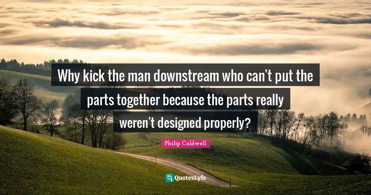Philip Caldwell Quotes: "Why kick the man downstream who can't put the parts together because the parts really weren't designed properly?"
