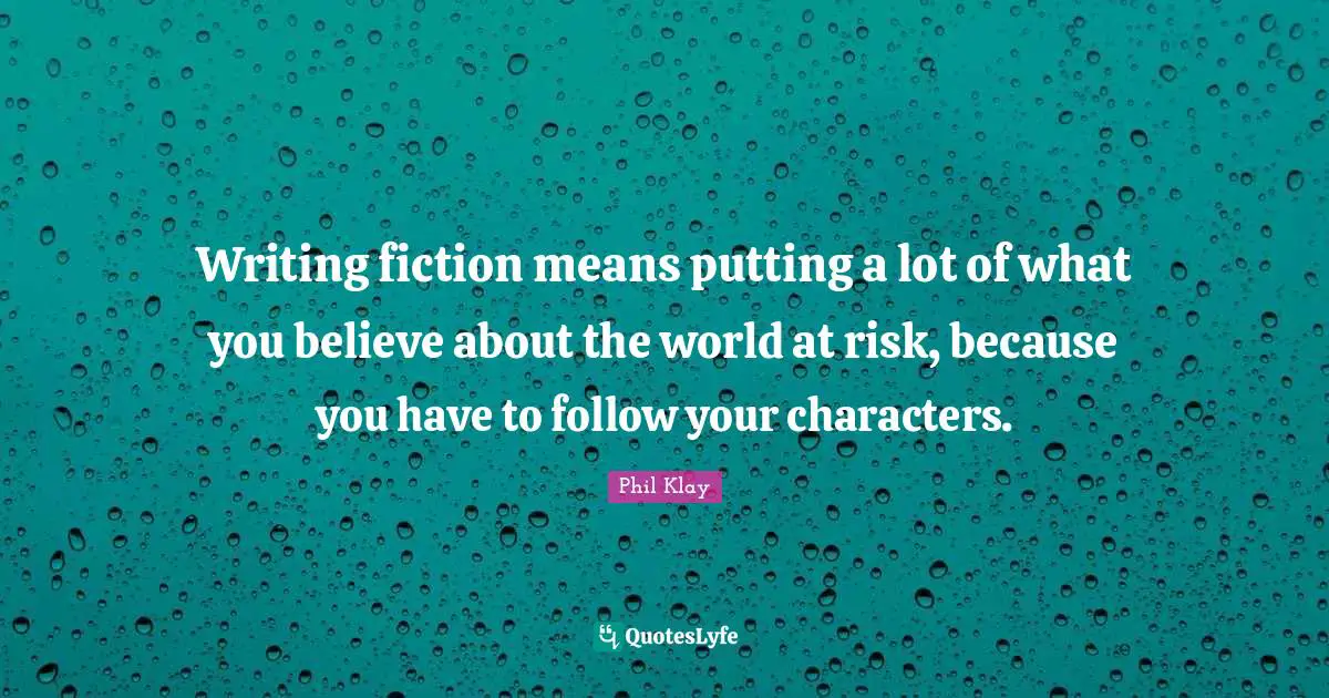 Writing fiction means putting a lot of what you believe about the world at risk, because you have to follow your characters.