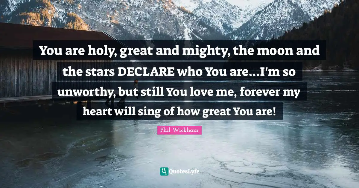 You are holy, great and mighty, the moon and the stars DECLARE who You are...I'm so unworthy, but still You love me, forever my heart will sing of how great You are!