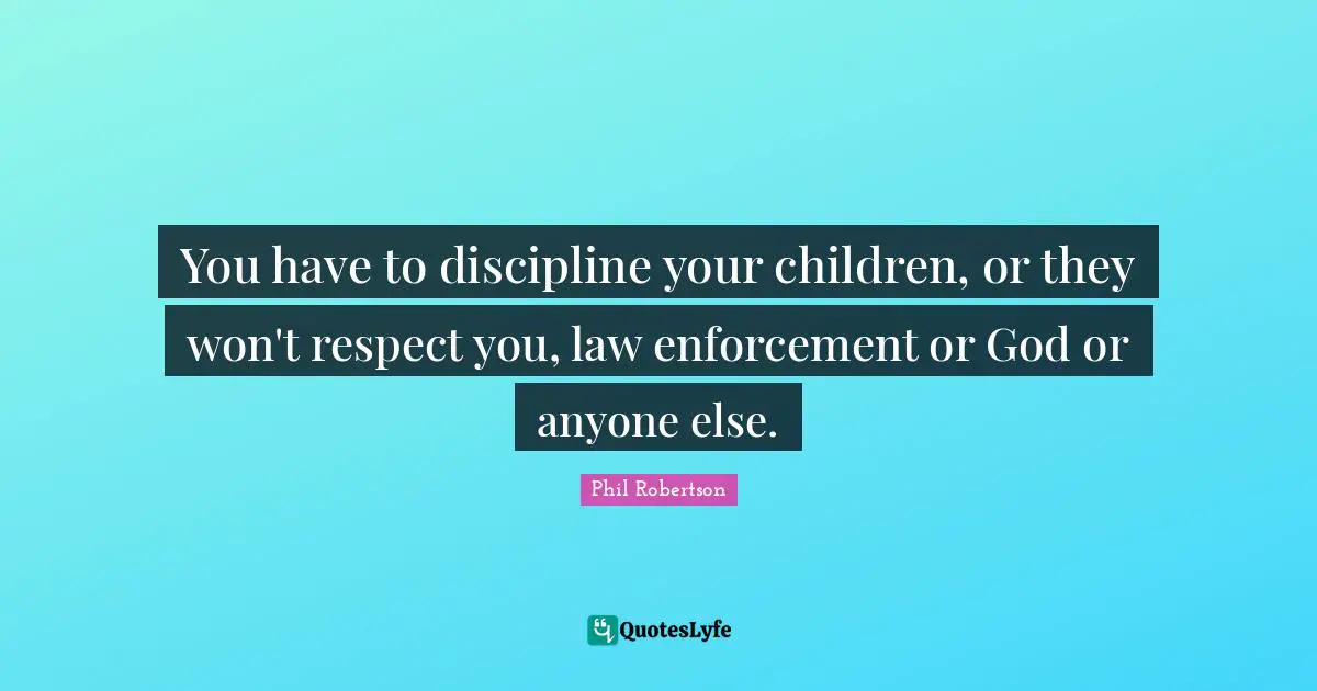 You have to discipline your children, or they won't respect you, law enforcement or God or anyone else.
