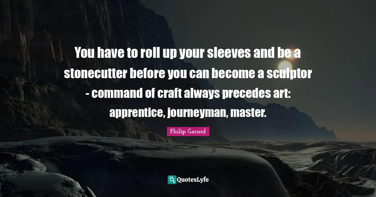 You have to roll up your sleeves and be a stonecutter before you can become a sculptor - command of craft always precedes art: apprentice, journeyman, master.